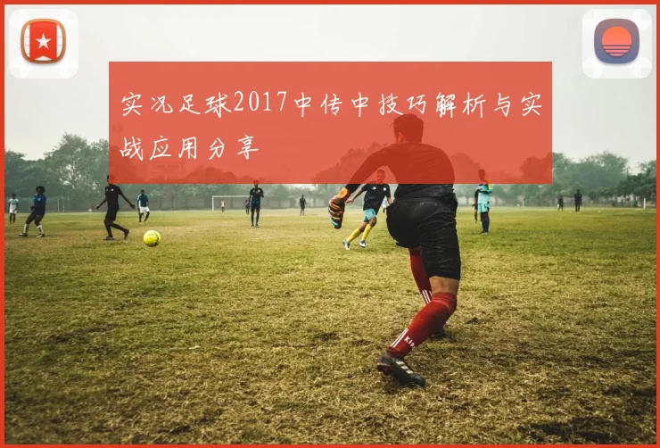实况足球2017中传中技巧解析与实战应用分享