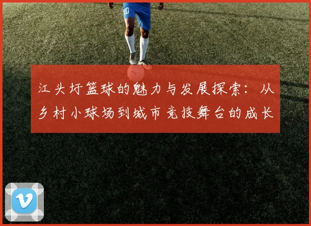 江头圩篮球的魅力与发展探索：从乡村小球场到城市竞技舞台的成长之路