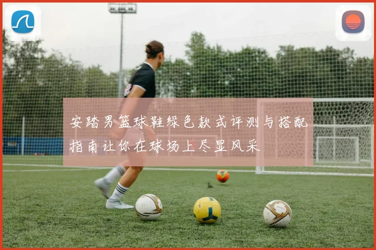 安踏男篮球鞋绿色款式评测与搭配指南让你在球场上尽显风采