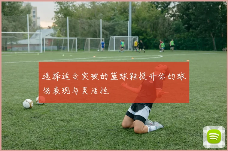 选择适合突破的篮球鞋提升你的球场表现与灵活性