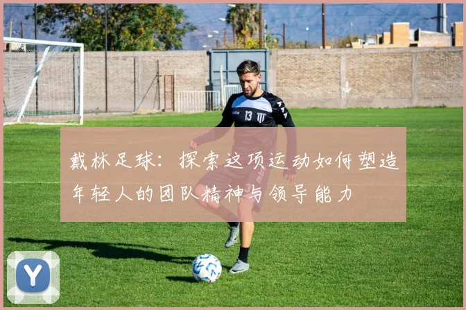 戴林足球：探索这项运动如何塑造年轻人的团队精神与领导能力